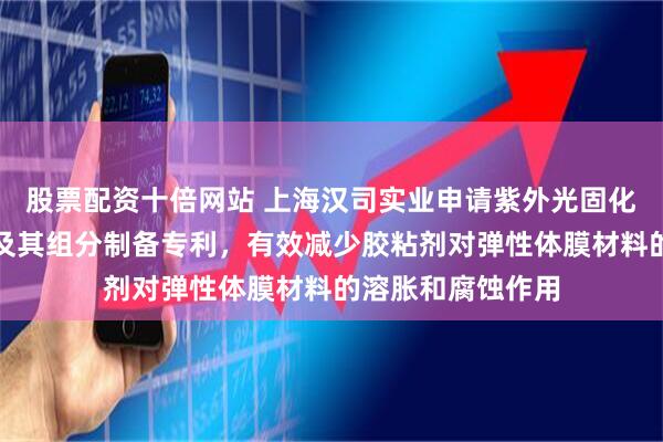 股票配资十倍网站 上海汉司实业申请紫外光固化的低溶胀胶粘剂及其组分制备专利，有效减少胶粘剂对弹性体膜材料的溶胀和腐蚀作用