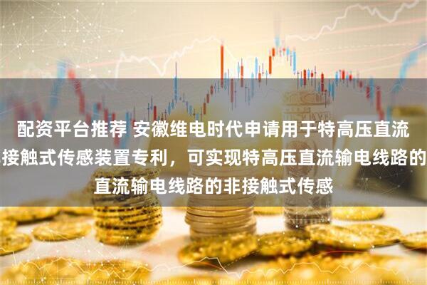 配资平台推荐 安徽维电时代申请用于特高压直流输电线路的非接触式传感装置专利，可实现特高压直流输电线路的非接触式传感