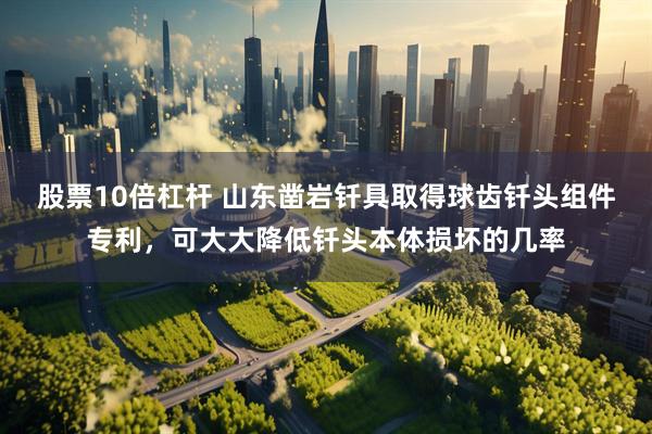 股票10倍杠杆 山东凿岩钎具取得球齿钎头组件专利，可大大降低钎头本体损坏的几率