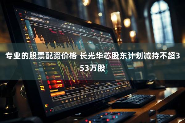 专业的股票配资价格 长光华芯股东计划减持不超353万股