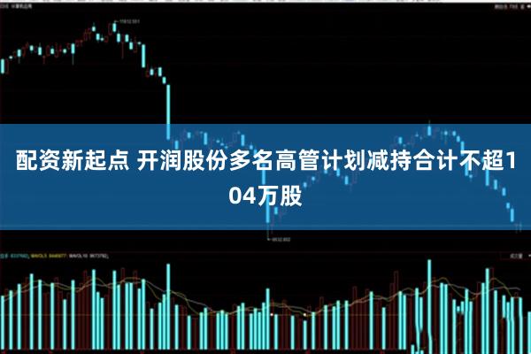 配资新起点 开润股份多名高管计划减持合计不超104万股
