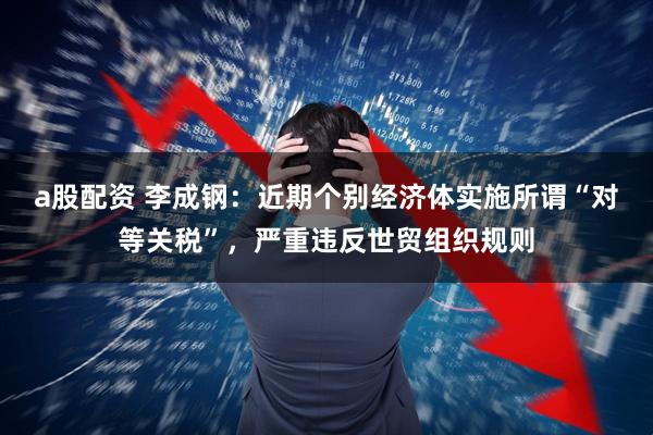 a股配资 李成钢：近期个别经济体实施所谓“对等关税”，严重违反世贸组织规则