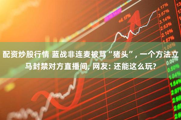 配资炒股行情 蓝战非连麦被骂“猪头”, 一个方法立马封禁对方直播间, 网友: 还能这么玩?