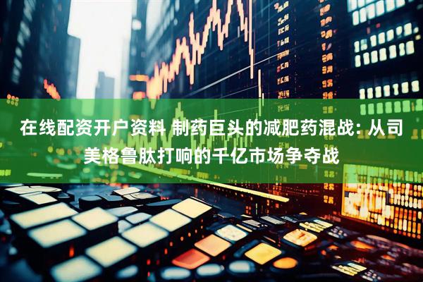 在线配资开户资料 制药巨头的减肥药混战: 从司美格鲁肽打响的千亿市场争夺战