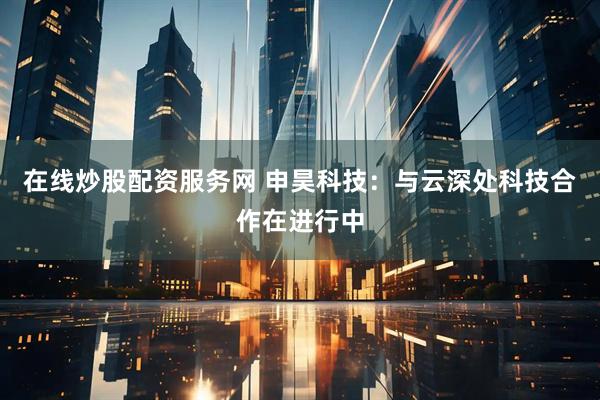 在线炒股配资服务网 申昊科技：与云深处科技合作在进行中