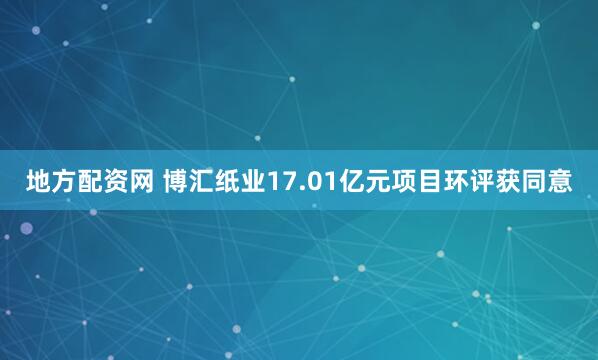 地方配资网 博汇纸业17.01亿元项目环评获同意