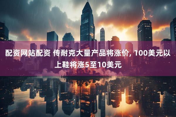 配资网站配资 传耐克大量产品将涨价, 100美元以上鞋将涨5至10美元