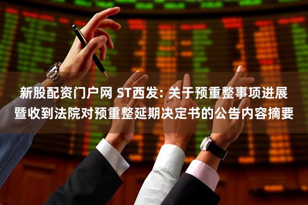 新股配资门户网 ST西发: 关于预重整事项进展暨收到法院对预重整延期决定书的公告内容摘要