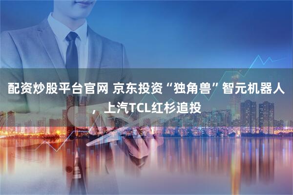 配资炒股平台官网 京东投资“独角兽”智元机器人，上汽TCL红杉追投