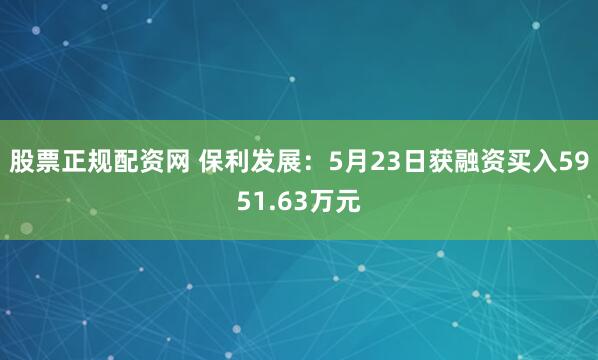 股票正规配资网 保利发展：5月23日获融资买入5951.63万元