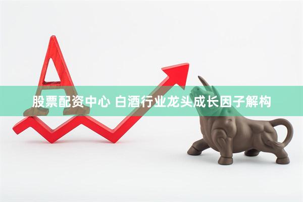 股票配资中心 白酒行业龙头成长因子解构