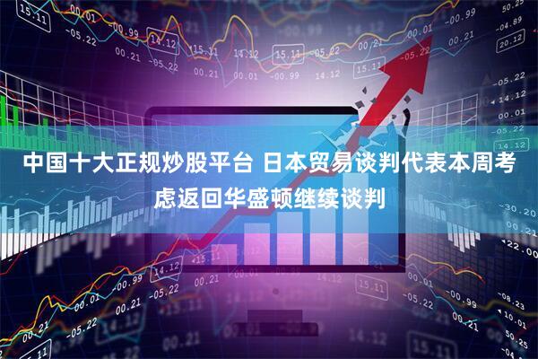 中国十大正规炒股平台 日本贸易谈判代表本周考虑返回华盛顿继续谈判