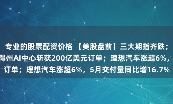 专业的股票配资价格 【美股盘前】三大期指齐跌；瑞银：英伟达有望从得州AI中心斩获200亿美元订单；理想汽车涨超6%，5月交付量同比增16.7%