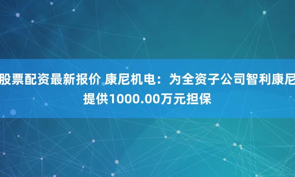 股票配资最新报价 康尼机电：为全资子公司智利康尼提供1000.00万元担保