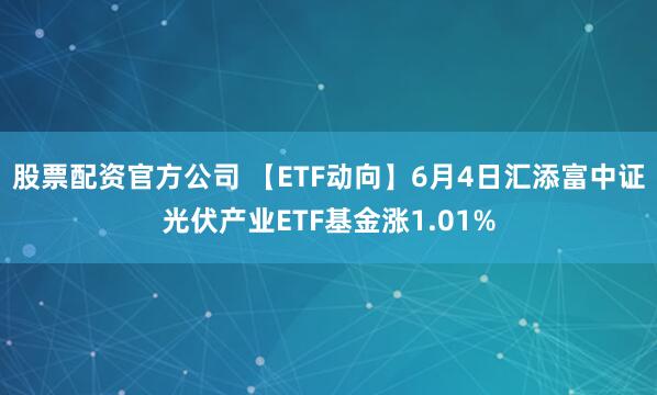 股票配资官方公司 【ETF动向】6月4日汇添富中证光伏产业ETF基金涨1.01%