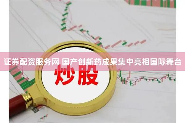 证券配资服务网 国产创新药成果集中亮相国际舞台