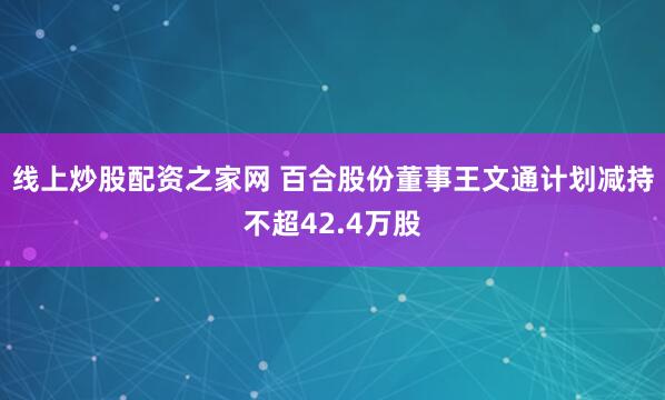 线上炒股配资之家网 百合股份董事王文通计划减持不超42.4万股