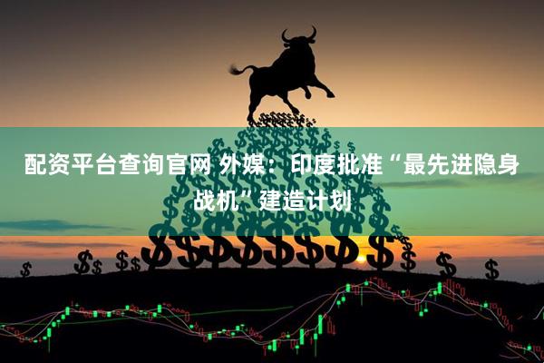 配资平台查询官网 外媒：印度批准“最先进隐身战机”建造计划