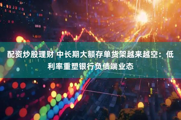 配资炒股理财 中长期大额存单货架越来越空：低利率重塑银行负债端业态