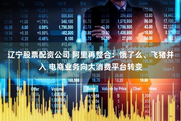 辽宁股票配资公司 阿里再整合：饿了么、飞猪并入 电商业务向大消费平台转变