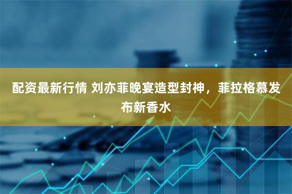 配资最新行情 刘亦菲晚宴造型封神，菲拉格慕发布新香水
