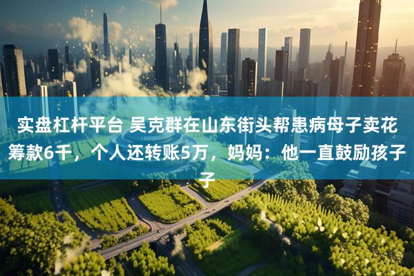 实盘杠杆平台 吴克群在山东街头帮患病母子卖花筹款6千，个人还转账5万，妈妈：他一直鼓励孩子