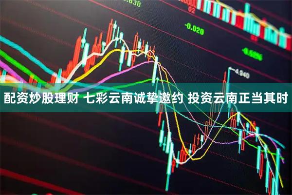 配资炒股理财 七彩云南诚挚邀约 投资云南正当其时