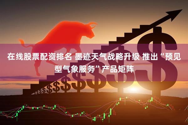在线股票配资排名 墨迹天气战略升级 推出“预见型气象服务”产品矩阵