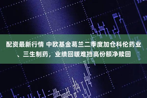 配资最新行情 中欧基金葛兰二季度加仓科伦药业、三生制药，业绩回暖难挡高份额净赎回