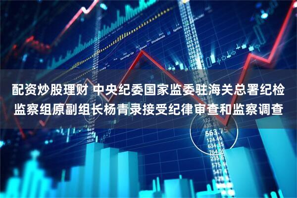 配资炒股理财 中央纪委国家监委驻海关总署纪检监察组原副组长杨青录接受纪律审查和监察调查