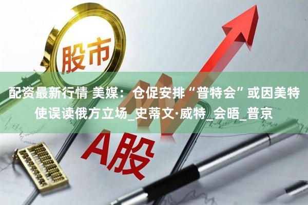 配资最新行情 美媒：仓促安排“普特会”或因美特使误读俄方立场_史蒂文·威特_会晤_普京