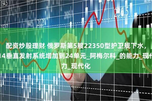 配资炒股理财 俄罗斯第5艘22350型护卫舰下水，3S14垂直发射系统增加到24单元_阿梅尔科_的能力_现代化