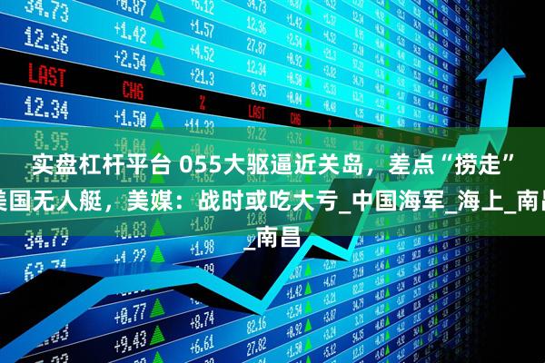 实盘杠杆平台 055大驱逼近关岛，差点“捞走”美国无人艇，美媒：战时或吃大亏_中国海军_海上_南昌
