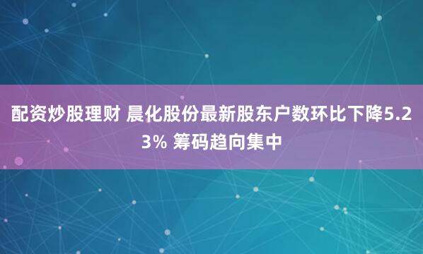 配资炒股理财 晨化股份最新股东户数环比下降5.23% 筹码趋向集中